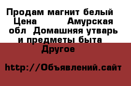 Продам магнит белый › Цена ­ 700 - Амурская обл. Домашняя утварь и предметы быта » Другое   